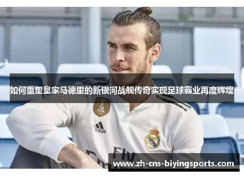 如何重塑皇家马德里的新银河战舰传奇实现足球霸业再度辉煌