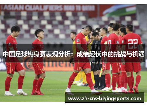 中国足球热身赛表现分析：成绩起伏中的挑战与机遇