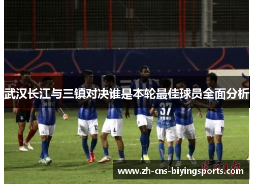 武汉长江与三镇对决谁是本轮最佳球员全面分析