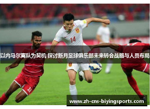 以内马尔离队为契机 探讨新月足球俱乐部未来转会战略与人员布局