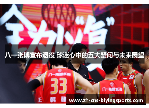 八一张博宣布退役 球迷心中的五大疑问与未来展望