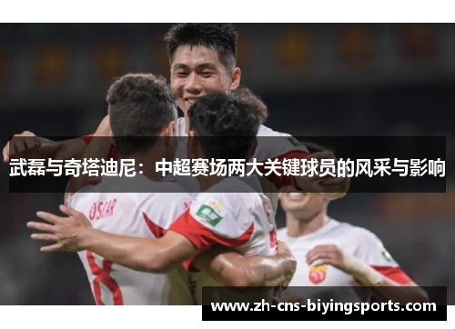 武磊与奇塔迪尼：中超赛场两大关键球员的风采与影响