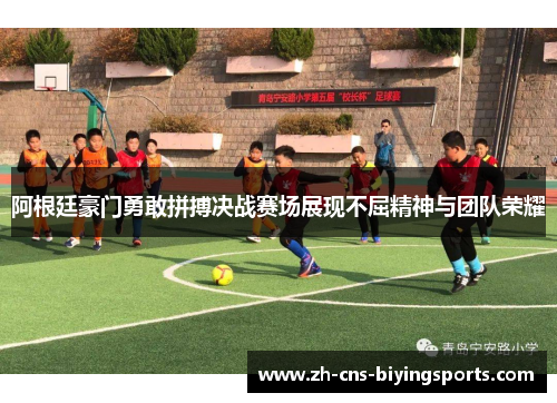 阿根廷豪门勇敢拼搏决战赛场展现不屈精神与团队荣耀